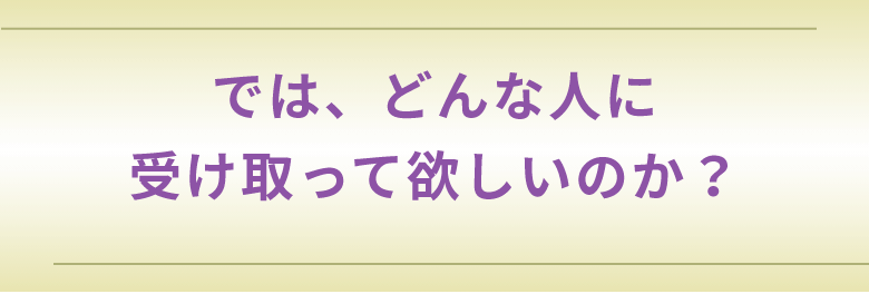 では、どんな人に受け取って欲しいのか?