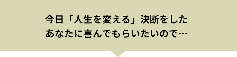 今日「人生を変える」決断をしたあなたに喜んでもらいたいので…